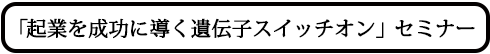 「起業を成功に導く遺伝子スイッチオン」セミナー