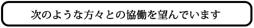 次のような方々との協働を望んでいます