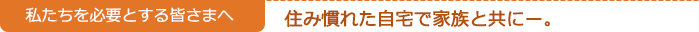私たちを必要とする皆さまへ　　住み慣れた自宅で家族と共にー。