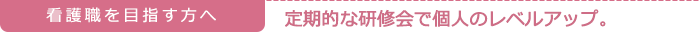 看護職を目指す方へ　　定期的な研修会で個人のレベルアップ。